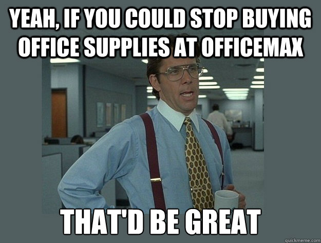 Yeah, if you could stop buying office supplies at Officemax That'd be great - Yeah, if you could stop buying office supplies at Officemax That'd be great  Office Space Lumbergh