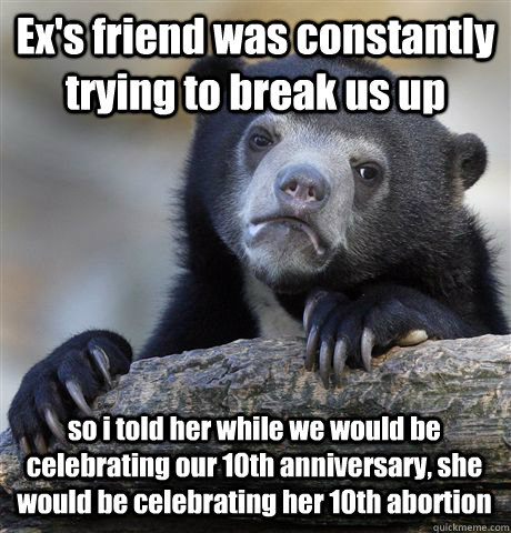 Ex's friend was constantly trying to break us up so i told her while we would be celebrating our 10th anniversary, she would be celebrating her 10th abortion - Ex's friend was constantly trying to break us up so i told her while we would be celebrating our 10th anniversary, she would be celebrating her 10th abortion  Confession Bear