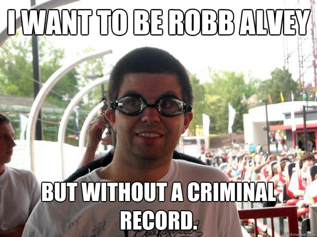 I want to be Robb Alvey But without a criminal record.  Coaster Enthusiast