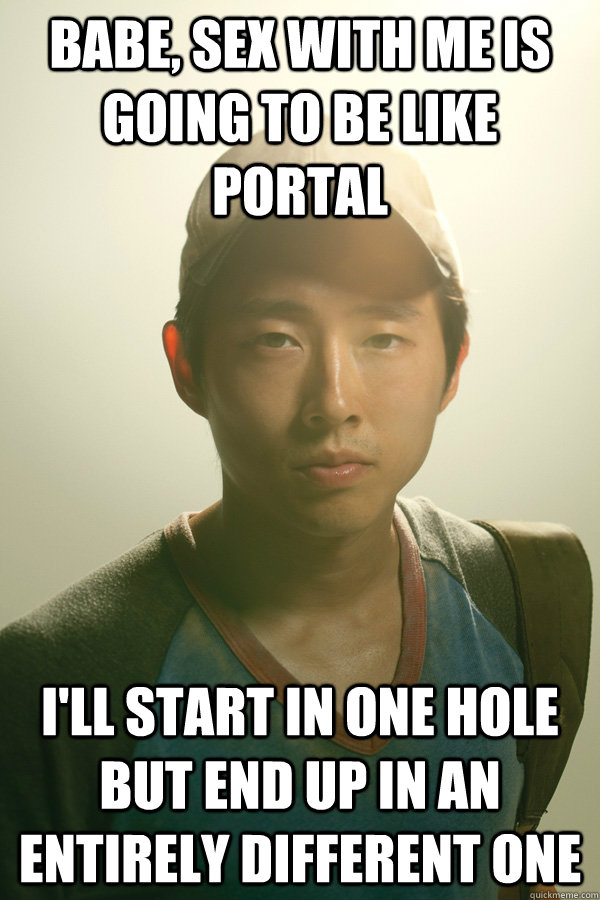 Babe, sex with me is going to be like portal I'll start in one hole but end up in an entirely different one  Walking Dead Glenn