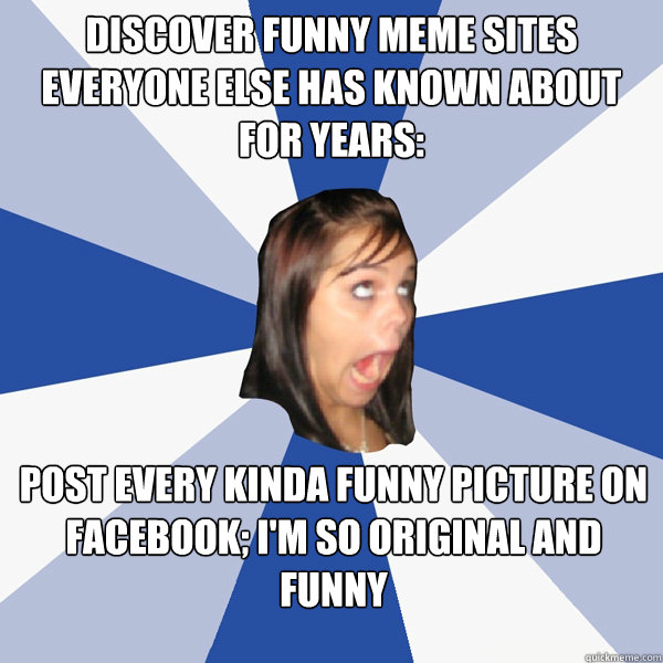Discover funny meme sites everyone else has known about for years: Post every kinda funny picture on facebook; I'm so original and funny  Annoying Facebook Girl