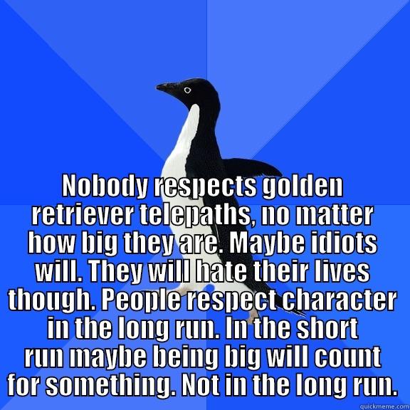  NOBODY RESPECTS GOLDEN RETRIEVER TELEPATHS, NO MATTER HOW BIG THEY ARE. MAYBE IDIOTS WILL. THEY WILL HATE THEIR LIVES THOUGH. PEOPLE RESPECT CHARACTER IN THE LONG RUN. IN THE SHORT RUN MAYBE BEING BIG WILL COUNT FOR SOMETHING. NOT IN THE LONG RUN. Socially Awkward Penguin