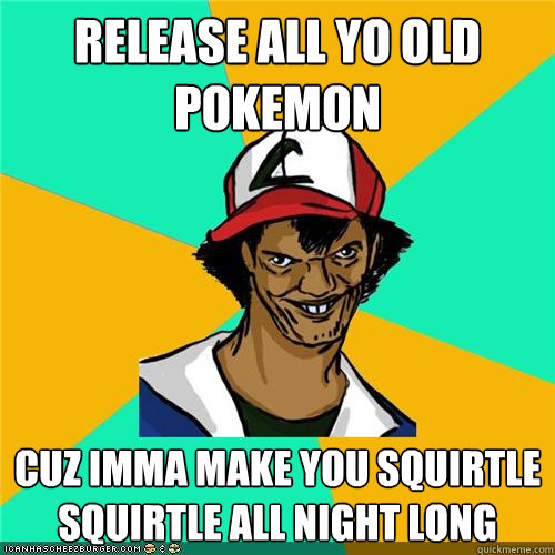 release all yo old pokemon cuz imma make you squirtle squirtle all night long   