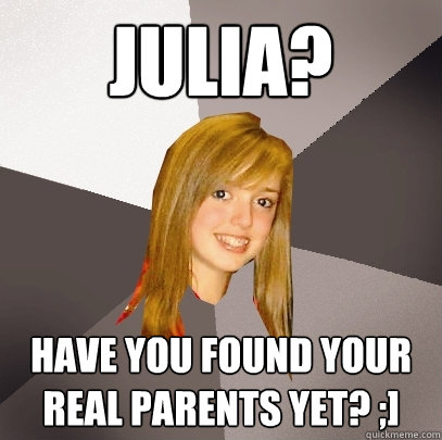 JULIA? have you found your real parents yet? ;] - JULIA? have you found your real parents yet? ;]  Musically Oblivious 8th Grader