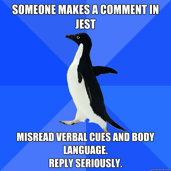 someone makes a comment in jest misread verbal cues and body language.
reply seriously.  Socially Awkward Penguin