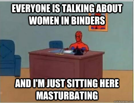 Everyone is talking about women in binders And I'm just sitting here masturbating - Everyone is talking about women in binders And I'm just sitting here masturbating  Im just sitting here masturbating