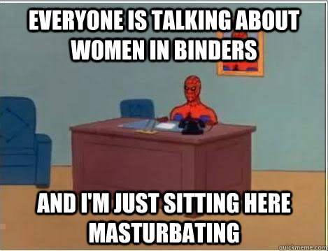 Everyone is talking about women in binders And I'm just sitting here masturbating  Im just sitting here masturbating