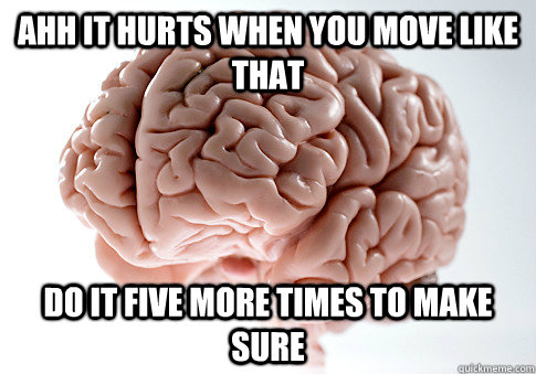AHH IT HURTS WHEN YOU MOVE LIKE THAT DO IT FIVE MORE TIMES TO MAKE SURE  - AHH IT HURTS WHEN YOU MOVE LIKE THAT DO IT FIVE MORE TIMES TO MAKE SURE   Scumbag Brain