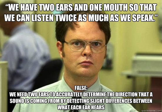 “We have two ears and one mouth so that we can listen twice as much as we speak.” false:
we need two ears to accurately determine the direction that a sound is coming from by detecting slight differences between what each ear hears - “We have two ears and one mouth so that we can listen twice as much as we speak.” false:
we need two ears to accurately determine the direction that a sound is coming from by detecting slight differences between what each ear hears  Troll Dwight