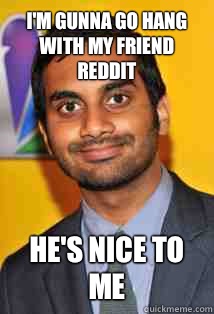 I'm gunna go hang with my friend reddit He's nice to me  