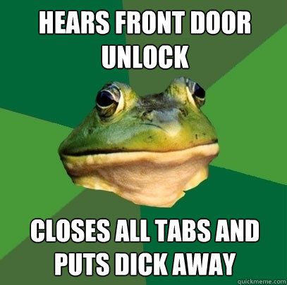 Hears front door unlock closes all tabs and puts dick away  Foul Bachelor Frog
