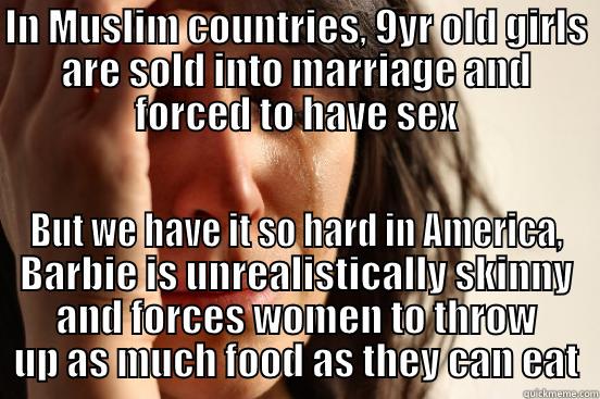 IN MUSLIM COUNTRIES, 9YR OLD GIRLS ARE SOLD INTO MARRIAGE AND FORCED TO HAVE SEX BUT WE HAVE IT SO HARD IN AMERICA, BARBIE IS UNREALISTICALLY SKINNY AND FORCES WOMEN TO THROW UP AS MUCH FOOD AS THEY CAN EAT First World Problems