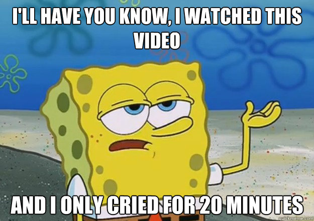 I'll have you know, I watched this video And I only cried for 20 minutes  I only cried for 20 minutes