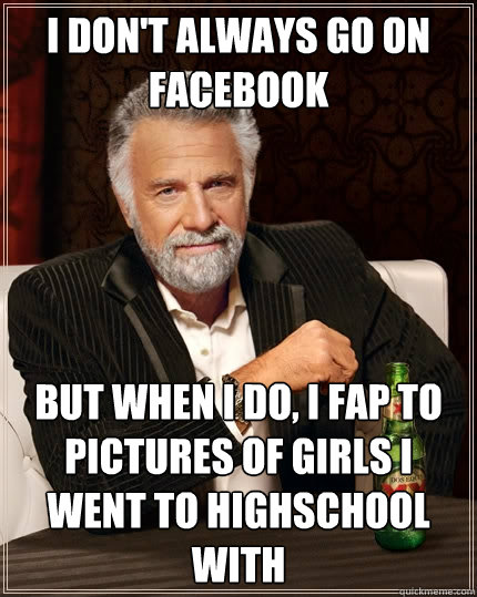 I DON't always go on facebook But when I do, I fap to pictures of girls i went to highschool with - I DON't always go on facebook But when I do, I fap to pictures of girls i went to highschool with  The Most Interesting Man In The World