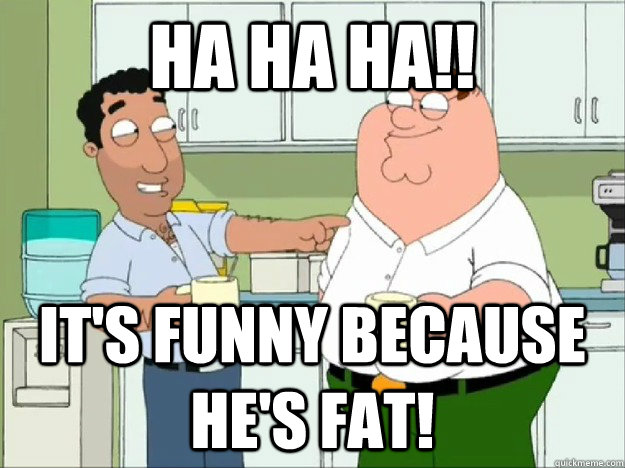 ha ha ha!! It's funny because he's fat!  