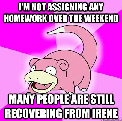 I'm not assigning any homework over the weekend Many people are still recovering from Irene  Slowpoke