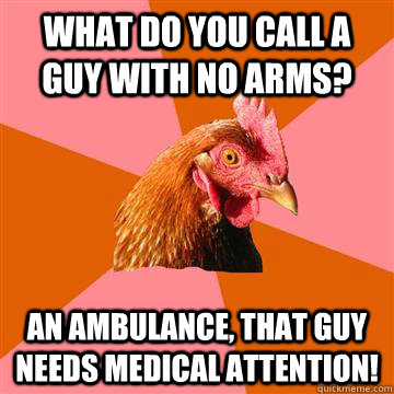 What do you call a guy with no arms? An ambulance, that guy needs medical attention!  Anti-Joke Chicken