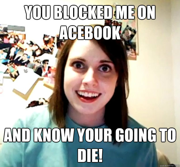 you blocked me on acebook and know your going to die!  Overly Attached Girlfriend