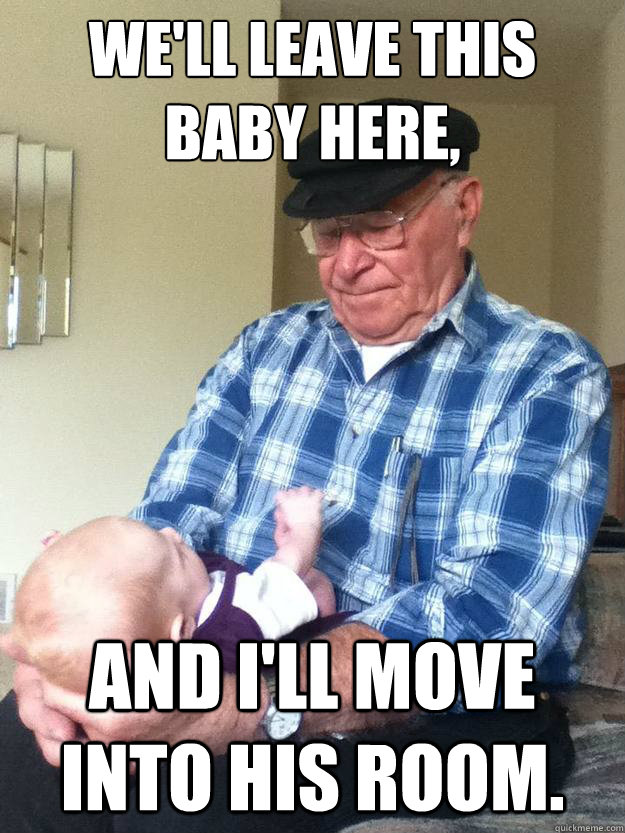 we'll leave this baby here, And I'll move into his room.  emotionless grandpa