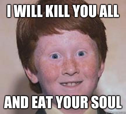 I will kill you all  And eat your soul  Over Confident Ginger