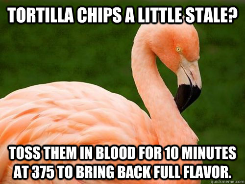 Tortilla chips a little stale? toss them in blood for 10 minutes at 375 to bring back full flavor. - Tortilla chips a little stale? toss them in blood for 10 minutes at 375 to bring back full flavor.  Angry Advice Flamingo