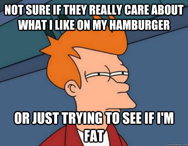 Not sure if they really care about what i like on my hamburger or just trying to see if i'm fat  NOT SURE IF IM HUNGRY or JUST BORED