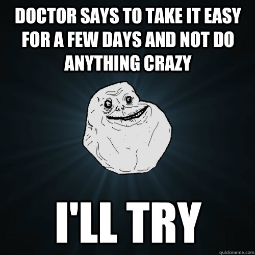 doctor says to take it easy for a few days and not do anything crazy i'll try  Forever Alone
