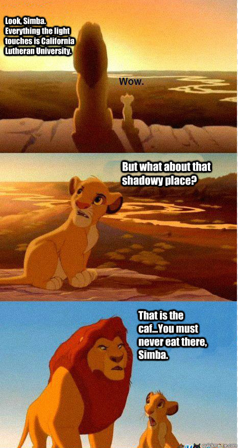 Look, Simba. Everything the light touches is California Lutheran University. But what about that shadowy place? That is the caf...You must never eat there, Simba. - Look, Simba. Everything the light touches is California Lutheran University. But what about that shadowy place? That is the caf...You must never eat there, Simba.  Mufasa and Simba