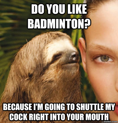 Do you like badminton? Because I'm going to shuttle my cock right into your mouth  rape sloth