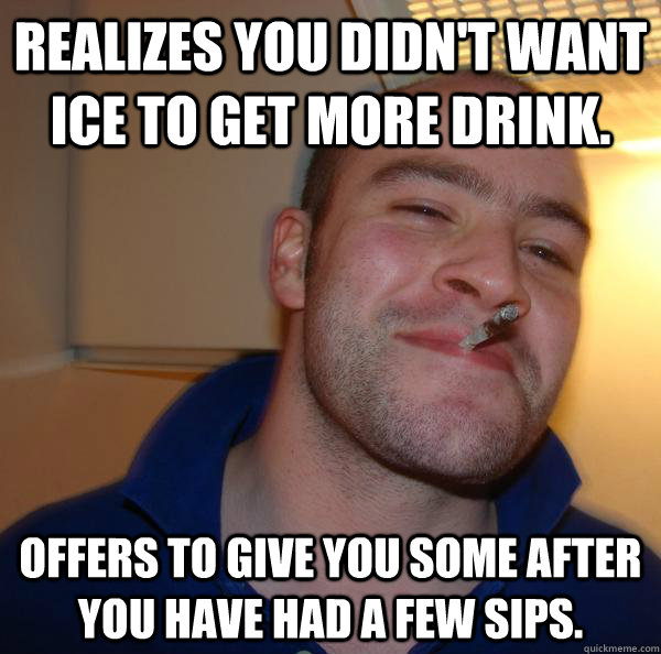 Realizes you didn't want ice to get more drink. Offers to give you some after you have had a few sips. - Realizes you didn't want ice to get more drink. Offers to give you some after you have had a few sips.  Misc