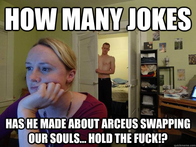 how many jokes has he made about arceus swapping our souls... hold the fuck!?  Redditor Girlfriend