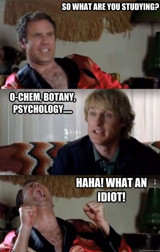 So what are you studying? o-chem, botany, psychology.....  HAHA! WHAT AN IDIOT!  