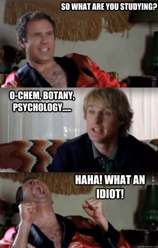 So what are you studying? o-chem, botany, psychology.....  HAHA! WHAT AN IDIOT!  Wedding Crashers