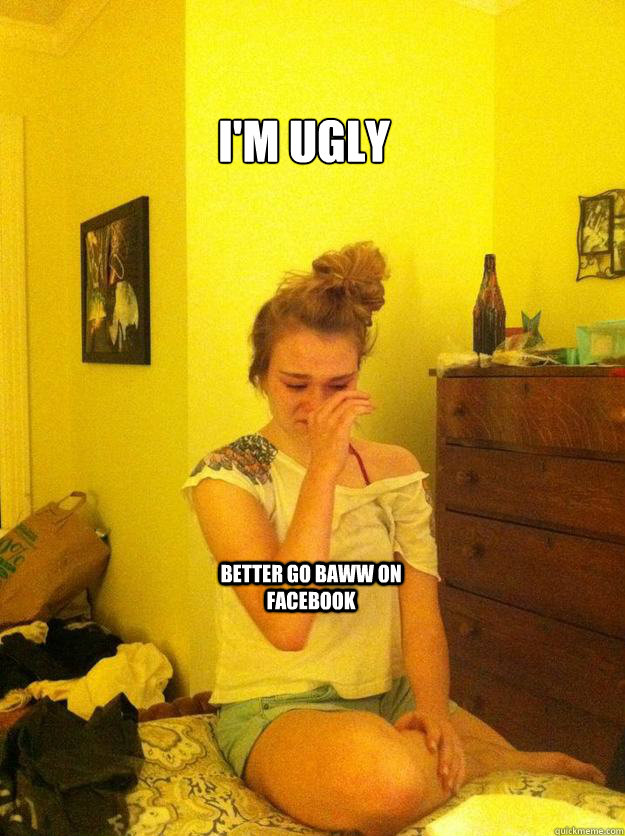 I'm Ugly Better go baww on Facebook - Overdramatic Teen Girl - quickmeme