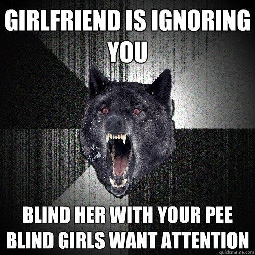 girlfriend is ignoring you BLIND HER WITH YOUR PEE BLIND GIRLS WANT ATTENTION - girlfriend is ignoring you BLIND HER WITH YOUR PEE BLIND GIRLS WANT ATTENTION  Insanity Wolf