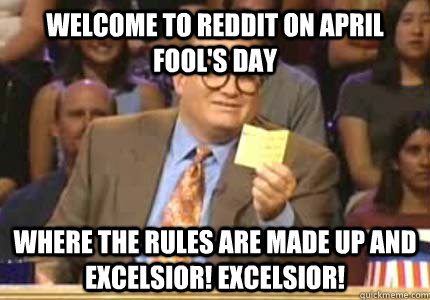 Welcome to Reddit on April Fool's Day where the rules are made up and EXCELSIOR! EXCELSIOR!  Whose Line