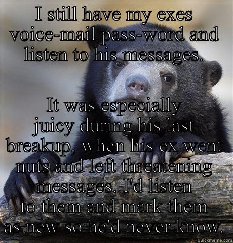 I STILL HAVE MY EXES VOICE-MAIL PASS-WORD AND LISTEN TO HIS MESSAGES. IT WAS ESPECIALLY JUICY DURING HIS LAST BREAKUP, WHEN HIS EX WENT NUTS AND LEFT THREATENING MESSAGES. I'D LISTEN TO THEM AND MARK THEM AS NEW SO HE'D NEVER KNOW. Confession Bear