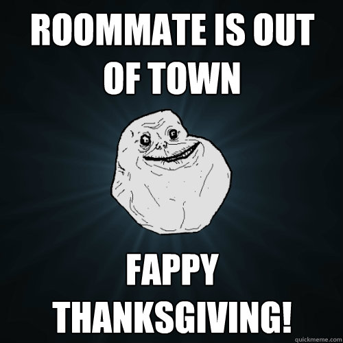 Roommate is out of town Fappy Thanksgiving!  Forever Alone