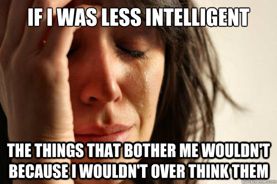 if I was less intelligent the things that bother me wouldn't because I wouldn't over think them  First World Problems
