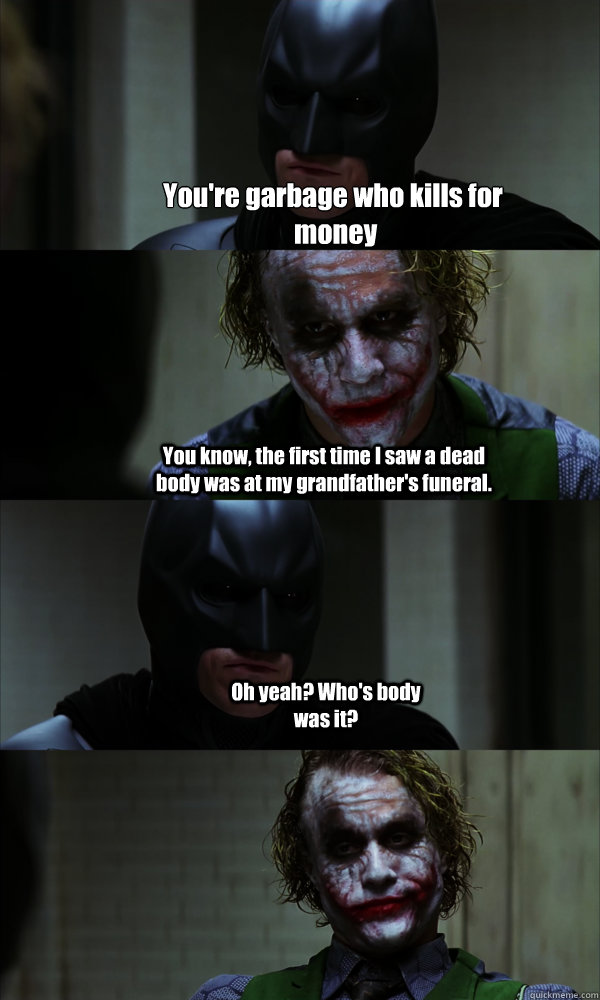 You're garbage who kills for
 money You know, the first time I saw a dead body was at my grandfather's funeral. Oh yeah? Who's body was it? - You're garbage who kills for
 money You know, the first time I saw a dead body was at my grandfather's funeral. Oh yeah? Who's body was it?  If The Dark Knight was Realistic