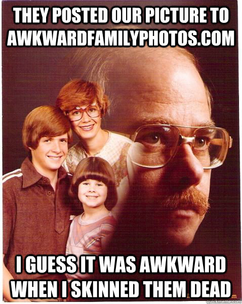 They posted our picture to AwkwardFamilyPhotos.com I guess it was awkward when i skinned them dead  Vengeance Dad