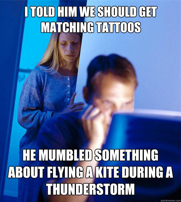 I told him we should get matching tattoos He mumbled something about flying a kite during a thunderstorm  Redditors Wife
