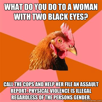 What do you do to a woman with two black eyes? Call the cops and help her file an assault report. Physical violence is illegal regardless of the persons gender. - What do you do to a woman with two black eyes? Call the cops and help her file an assault report. Physical violence is illegal regardless of the persons gender.  Anti-Joke Chicken