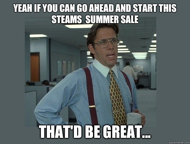 Yeah if you can go ahead and start this steams  summer sale 
 That'd be great...  Office Space Lumbergh