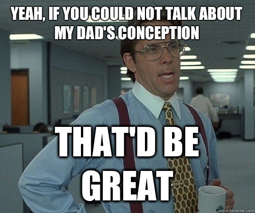 Yeah, if you could not talk about my dad's conception That'd be great  Lumbergh