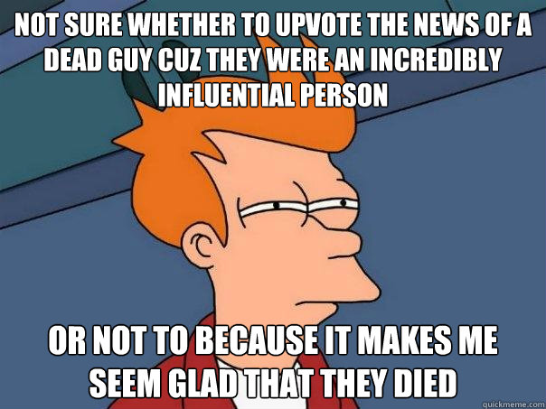 not sure whether to upvote the news of a dead guy cuz they were an incredibly influential person Or not to because it makes me seem glad that they died - not sure whether to upvote the news of a dead guy cuz they were an incredibly influential person Or not to because it makes me seem glad that they died  Futurama Fry