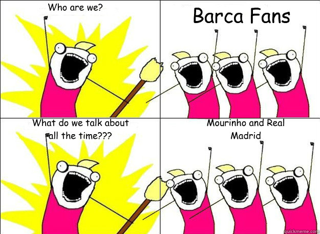 Who are we? Barca Fans What do we talk about all the time??? Mourinho and Real Madrid  