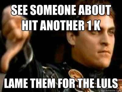 See someone about hit another 1 k Lame them for the LUls  Downvoting Roman