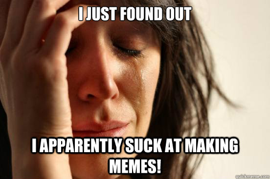 I just found out i apparently suck at making memes!  First World Problems