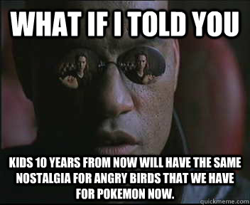 What if I told you Kids 10 years from now will have the same nostalgia for Angry Birds that we have for Pokemon now. - What if I told you Kids 10 years from now will have the same nostalgia for Angry Birds that we have for Pokemon now.  Morpheus SC